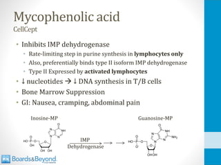 Mycophenolic acid
CellCept
• Inhibits IMP dehydrogenase
• Rate-limiting step in purine synthesis in lymphocytes only
• Also, preferentially binds type II isoform IMP dehydrogenase
• Type II Expressed by activated lymphocytes
• ↓ nucleotides → ↓ DNA synthesis in T/B cells
• Bone Marrow Suppression
• GI: Nausea, cramping, abdominal pain
Inosine-MP Guanosine-MP
IMP
Dehydrogenase
 