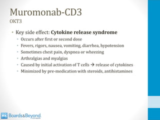 Muromonab-CD3
OKT3
• Key side effect: Cytokine release syndrome
• Occurs after first or second dose
• Fevers, rigors, nausea, vomiting, diarrhea, hypotension
• Sometimes chest pain, dyspnea or wheezing
• Arthralgias and myalgias
• Caused by initial activation of T cells → release of cytokines
• Minimized by pre-medication with steroids, antihistamines
 