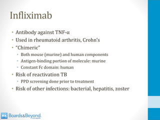 Infliximab
• Antibody against TNF-α
• Used in rheumatoid arthritis, Crohn’s
• “Chimeric”
• Both mouse (murine) and human components
• Antigen-binding portion of molecule: murine
• Constant Fc domain: human
• Risk of reactivation TB
• PPD screening done prior to treatment
• Risk of other infections: bacterial, hepatitis, zoster
 