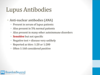 Lupus Antibodies
• Anti-nuclear antibodies (ANA)
• Present in serum of lupus patients
• Also present in 5% normal patients
• Also present in many other autoimmune disorders
• Sensitive but not specific
• Negative test = disease very unlikely
• Reported as titre: 1:20 or 1:200
• Often 1:160 considered positive
 