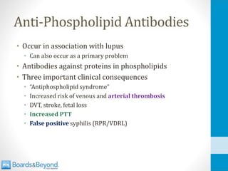 Anti-Phospholipid Antibodies
• Occur in association with lupus
• Can also occur as a primary problem
• Antibodies against proteins in phospholipids
• Three important clinical consequences
• “Antiphospholipid syndrome”
• Increased risk of venous and arterial thrombosis
• DVT, stroke, fetal loss
• Increased PTT
• False positive syphilis (RPR/VDRL)
 