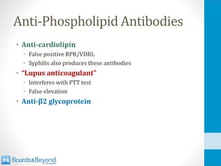 Anti-Phospholipid Antibodies
• Anti-cardiolipin
• False positive RPR/VDRL
• Syphilis also produces these antibodies
• “Lupus anticoagulant”
• Interferes with PTT test
• False elevation
• Anti-β2 glycoprotein
 