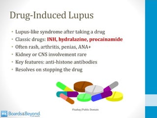 Drug-Induced Lupus
• Lupus-like syndrome after taking a drug
• Classic drugs: INH, hydralazine, procainamide
• Often rash, arthritis, penias, ANA+
• Kidney or CNS involvement rare
• Key features: anti-histone antibodies
• Resolves on stopping the drug
Pixabay/Public Domain
 