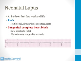 Neonatal Lupus
• At birth or first few weeks of life
• Rash
• Multiple red, circular lesions on face, scalp
• Congenital complete heart block
• Slow heart rate (50s)
• Often does not respond to steroids
 
