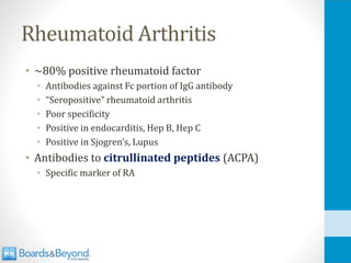Rheumatoid Arthritis
• ~80% positive rheumatoid factor
• Antibodies against Fc portion of IgG antibody
• “Seropositive” rheumatoid arthritis
• Poor specificity
• Positive in endocarditis, Hep B, Hep C
• Positive in Sjogren’s, Lupus
• Antibodies to citrullinated peptides (ACPA)
• Specific marker of RA
 