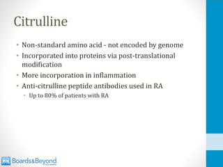 Citrulline
• Non-standard amino acid - not encoded by genome
• Incorporated into proteins via post-translational
modification
• More incorporation in inflammation
• Anti-citrulline peptide antibodies used in RA
• Up to 80% of patients with RA
 