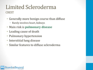 Limited Scleroderma
CREST
• Generally more benign course than diffuse
• Rarely involves heart, kidneys
• Main risk is pulmonary disease
• Leading cause of death
• Pulmonary hypertension
• Interstitial lung disease
• Similar features to diffuse scleroderma
 