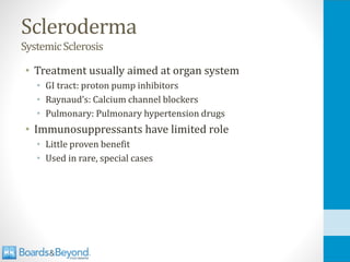 Scleroderma
SystemicSclerosis
• Treatment usually aimed at organ system
• GI tract: proton pump inhibitors
• Raynaud’s: Calcium channel blockers
• Pulmonary: Pulmonary hypertension drugs
• Immunosuppressants have limited role
• Little proven benefit
• Used in rare, special cases
 