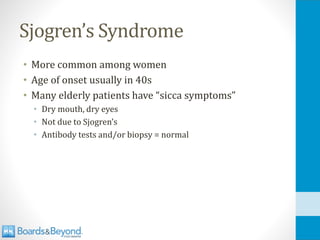 Sjogren’s Syndrome
• More common among women
• Age of onset usually in 40s
• Many elderly patients have “sicca symptoms”
• Dry mouth, dry eyes
• Not due to Sjogren’s
• Antibody tests and/or biopsy = normal
 