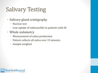 Salivary Testing
• Salivary gland scintigraphy
• Nuclear test
• Low uptake of radionuclide in patients with SS
• Whole sialometry
• Measurement of saliva production
• Patient collects all saliva over 15 minutes
• Sample weighed
 