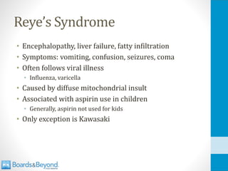 Reye’s Syndrome
• Encephalopathy, liver failure, fatty infiltration
• Symptoms: vomiting, confusion, seizures, coma
• Often follows viral illness
• Influenza, varicella
• Caused by diffuse mitochondrial insult
• Associated with aspirin use in children
• Generally, aspirin not used for kids
• Only exception is Kawasaki
 