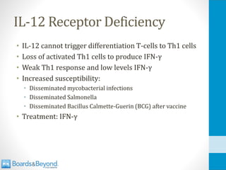 IL-12 Receptor Deficiency
• IL-12 cannot trigger differentiation T-cells to Th1 cells
• Loss of activated Th1 cells to produce IFN-γ
• Weak Th1 response and low levels IFN-γ
• Increased susceptibility:
• Disseminated mycobacterial infections
• Disseminated Salmonella
• Disseminated Bacillus Calmette-Guerin (BCG) after vaccine
• Treatment: IFN-γ
 