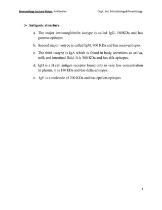 Immunology Lecture Notes: Antibodies Dept. Vet. Microbiology&Parasitology.
3
3- Antigenic structure:
a. The major immunoglobulin isotype is called IgG, 160KDa and has
gamma-epitopes.
b. Second major isotype is called IgM, 900 KDa and has meio-epitopes.
c. The third isotype is IgA which is found in body secretions as saliva,
milk and intestinal fluid. It is 360 KDa and has alfa-epitopes.
d. IgD is a B cell antigen receptor found only in very low concentration
in plasma, it is 180 kDa and has delta-epitopes.
e. IgE is a molecule of 200 KDa and has epsilon-epitopes.
 