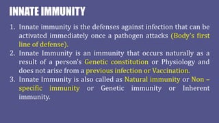 INNATE IMMUNITY
1. Innate immunity is the defenses against infection that can be
activated immediately once a pathogen attacks (Body’s first
line of defense).
2. Innate Immunity is an immunity that occurs naturally as a
result of a person’s Genetic constitution or Physiology and
does not arise from a previous infection or Vaccination.
3. Innate Immunity is also called as Natural immunity or Non –
specific immunity or Genetic immunity or Inherent
immunity.
 