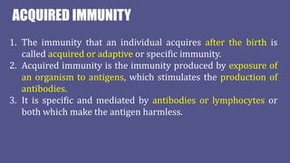 ACQUIRED IMMUNITY
1. The immunity that an individual acquires after the birth is
called acquired or adaptive or specific immunity.
2. Acquired immunity is the immunity produced by exposure of
an organism to antigens, which stimulates the production of
antibodies.
3. It is specific and mediated by antibodies or lymphocytes or
both which make the antigen harmless.
 