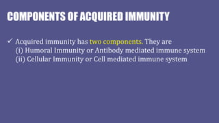 COMPONENTS OF ACQUIRED IMMUNITY
 Acquired immunity has two components. They are
(i) Humoral Immunity or Antibody mediated immune system
(ii) Cellular Immunity or Cell mediated immune system
 