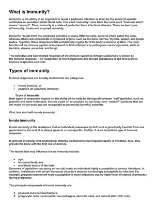 What is Immunity?
Immunity is the ability of an organism to resist a particular infection or toxin by the action of specific
antibodies or sensitized white blood cells. The word ‘immunity‘ came from the Latin word “immunis which
means “exempt”. Thus, immunity is a state of protection from infectious disease. There are two types
of immunity: innate and acquired immunity.
Immunity results from the combined activities of many different cells, some of which patrol the body,
whereas others will concentrate in lymphoid organs, such as the bone marrow, thymus, spleen, and lymph
nodes. Together, these dispersed cells and discrete organs form the body’s immune system. The main
function of the immune system is to prevent or limit infections by pathogenic microorganisms, such as
bacteria, viruses, parasites, and fungi.
The collective and coordinated response of the immune system to foreign substances is known as
the immune response. The recognition of microorganisms and foreign substances is the first event in
immune responses of a host.
Types of immunity
Immune responses are broadly divided into two categories:
 innate (natural), or
 adaptive (or acquired) immunity.
Types of immunity
Both types of responses depend on the ability of the body to distinguish between “self”(particles, such as
proteins and other molecules, that are a part of, or produce by, our body) and “nonself” (particles that are
not made by our body and are recognized as potentially harmful) materials.
First, lets start with innate immunity…
Innate immunity
Innate immunity is the resistance that an individual possesses by birth and is genetically transfer from one
generation to the next. It is always general, or nonspecific. Further, it is an immediate type of immune
response.
It consists of cellular and biochemical defence mechanisms that respond rapidly to infection. Also, they
provide the body with the first line of defence.
The factors that may influence innate immunity include:
 age,
 hormonal level, and
 nutritional status of the host.
Extremes of age(either too young or too old) make an individual highly susceptible to various infections. In
addition, individuals with certain hormonal disorders become increasingly susceptible to infection. For
example, pregnant women are more susceptible to many infections due to higher level of steroid (hormones)
during pregnancy.
The principal components of innate immunity are:
1. physical and chemical barriers,
2. phagocytic cells (neutrophils, macrophages), dendritic cells, and natural killer (NK) cells,
 