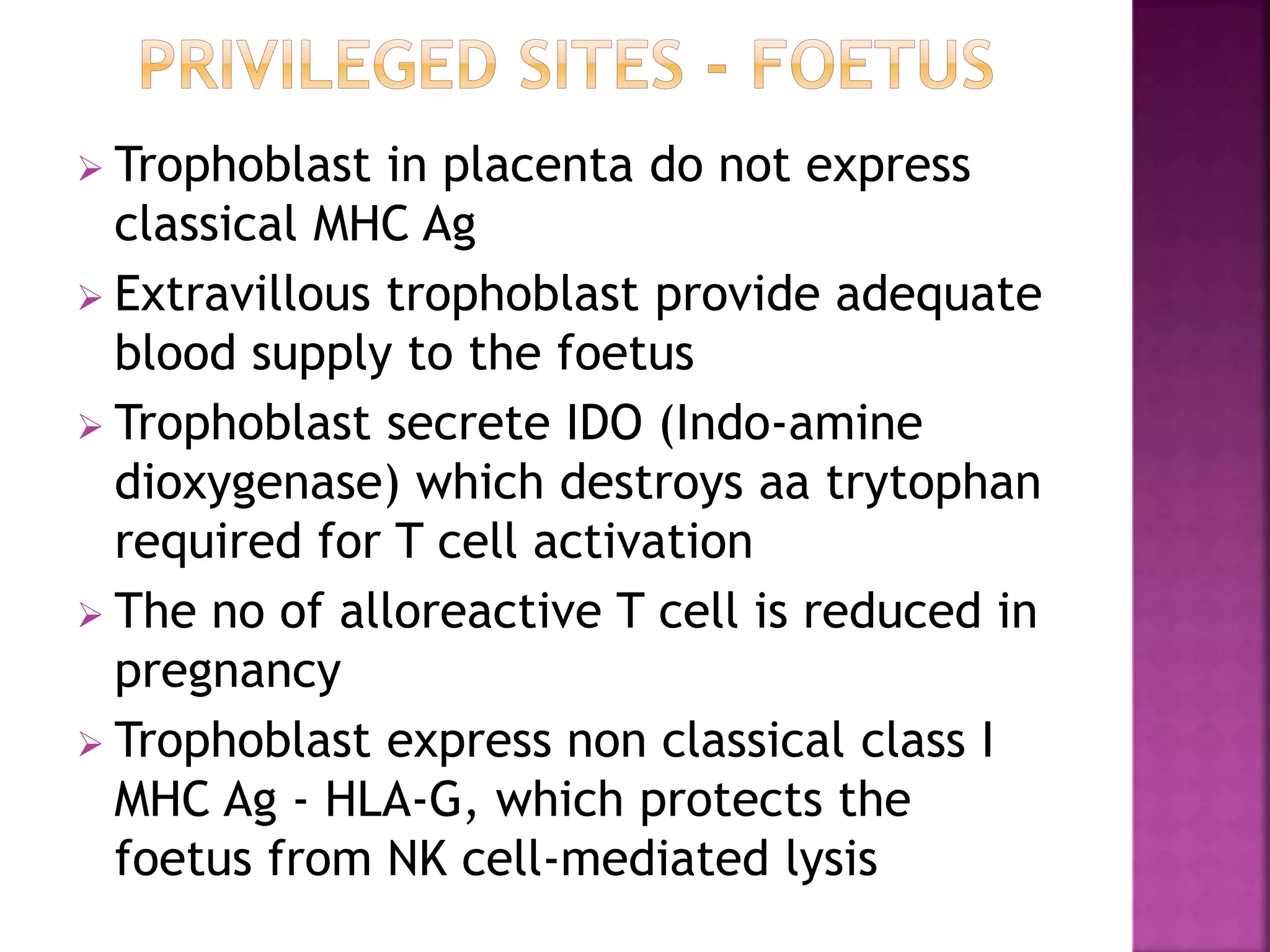  Trophoblast in placenta do not express
classical MHC Ag
 Extravillous trophoblast provide adequate
blood supply to the foetus
 Trophoblast secrete IDO (Indo-amine
dioxygenase) which destroys aa trytophan
required for T cell activation
 The no of alloreactive T cell is reduced in
pregnancy
 Trophoblast express non classical class I
MHC Ag - HLA-G, which protects the
foetus from NK cell-mediated lysis
 