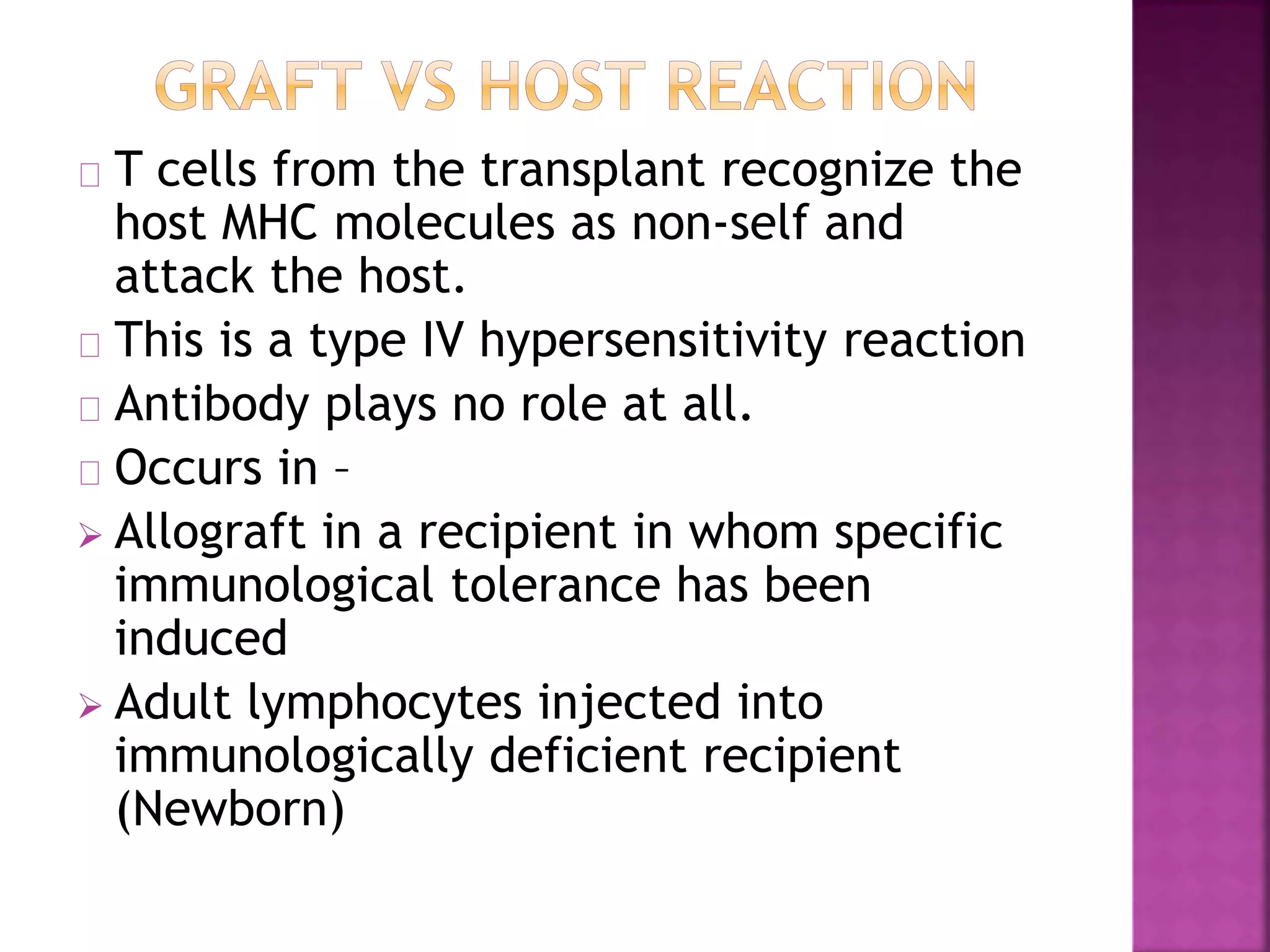 T cells from the transplant recognize the
host MHC molecules as non-self and
attack the host.
This is a type IV hypersensitivity reaction
Antibody plays no role at all.
Occurs in –
 Allograft in a recipient in whom specific
immunological tolerance has been
induced
 Adult lymphocytes injected into
immunologically deficient recipient
(Newborn)
 