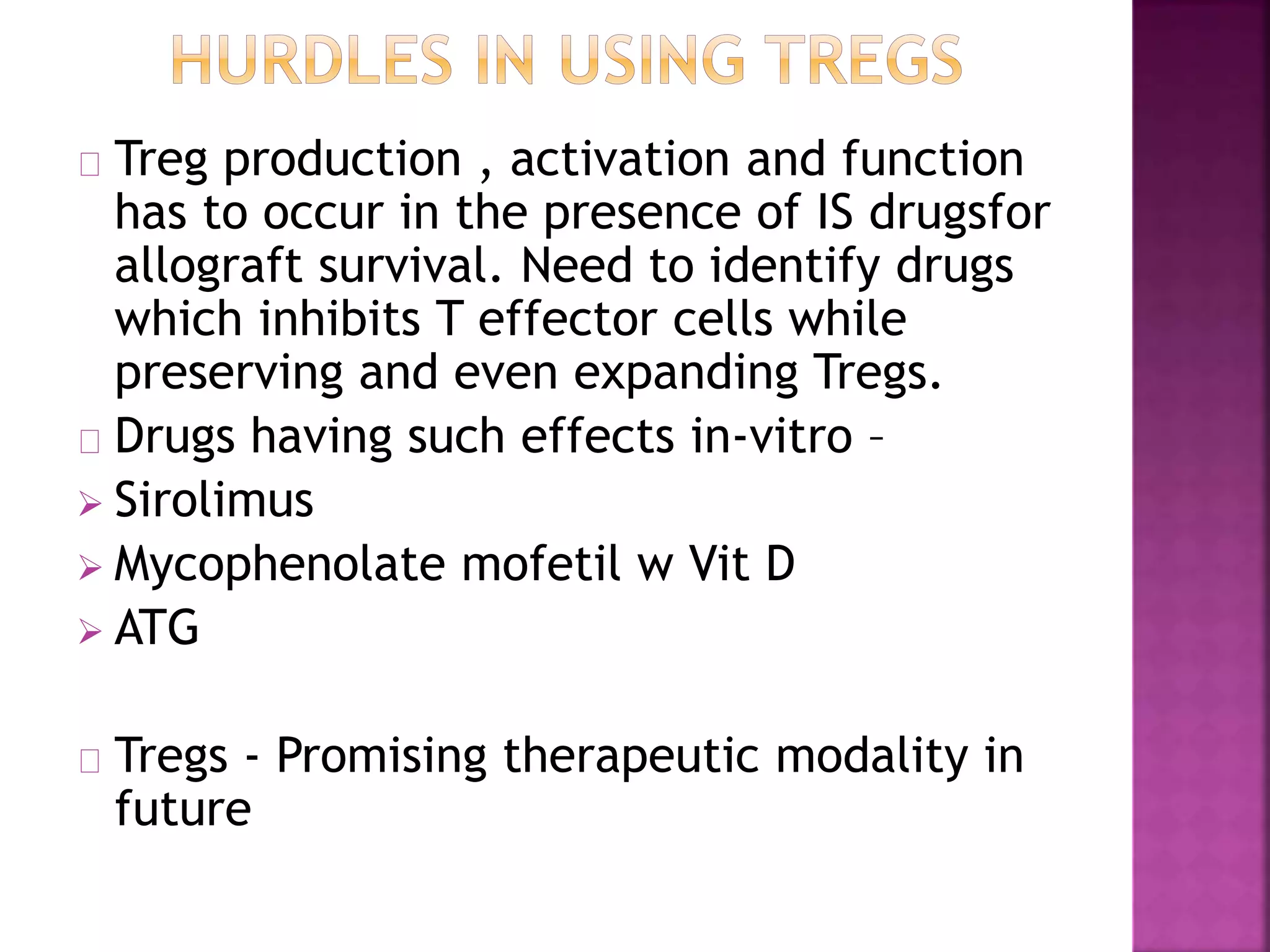 Treg production , activation and function
has to occur in the presence of IS drugsfor
allograft survival. Need to identify drugs
which inhibits T effector cells while
preserving and even expanding Tregs.
Drugs having such effects in-vitro –
 Sirolimus
 Mycophenolate mofetil w Vit D
 ATG
Tregs - Promising therapeutic modality in
future
 