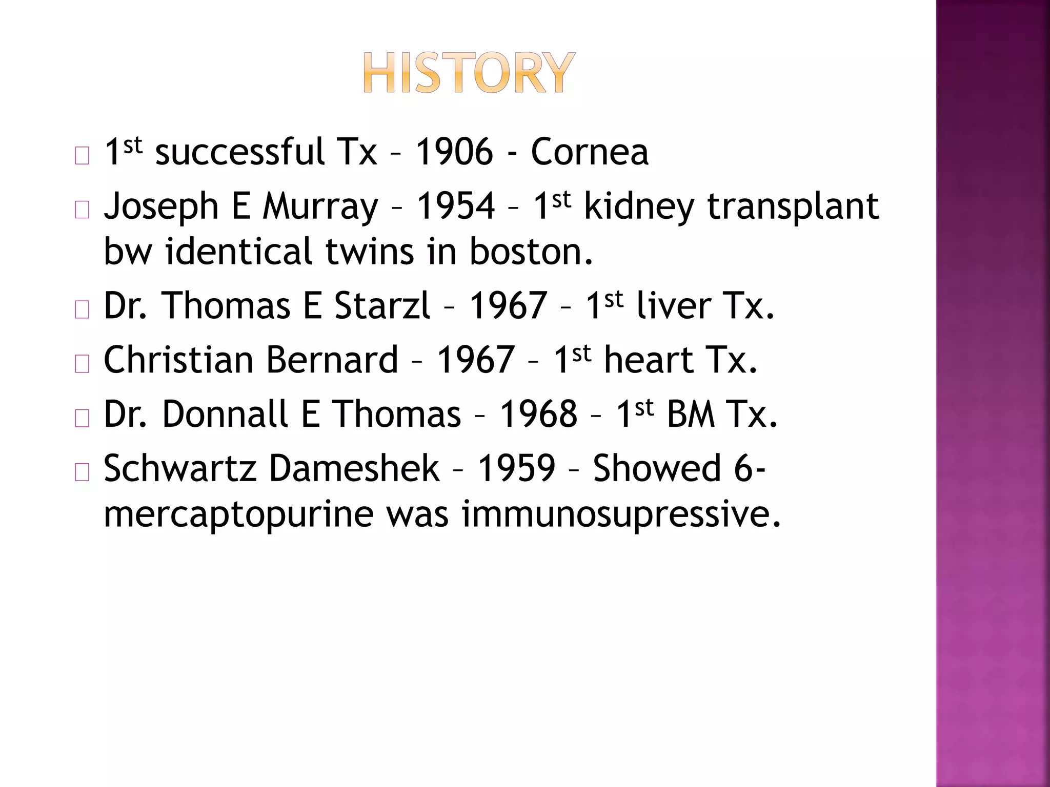 1st successful Tx – 1906 - Cornea
Joseph E Murray – 1954 – 1st kidney transplant
bw identical twins in boston.
Dr. Thomas E Starzl – 1967 – 1st liver Tx.
Christian Bernard – 1967 – 1st heart Tx.
Dr. Donnall E Thomas – 1968 – 1st BM Tx.
Schwartz Dameshek – 1959 – Showed 6-
mercaptopurine was immunosupressive.
 