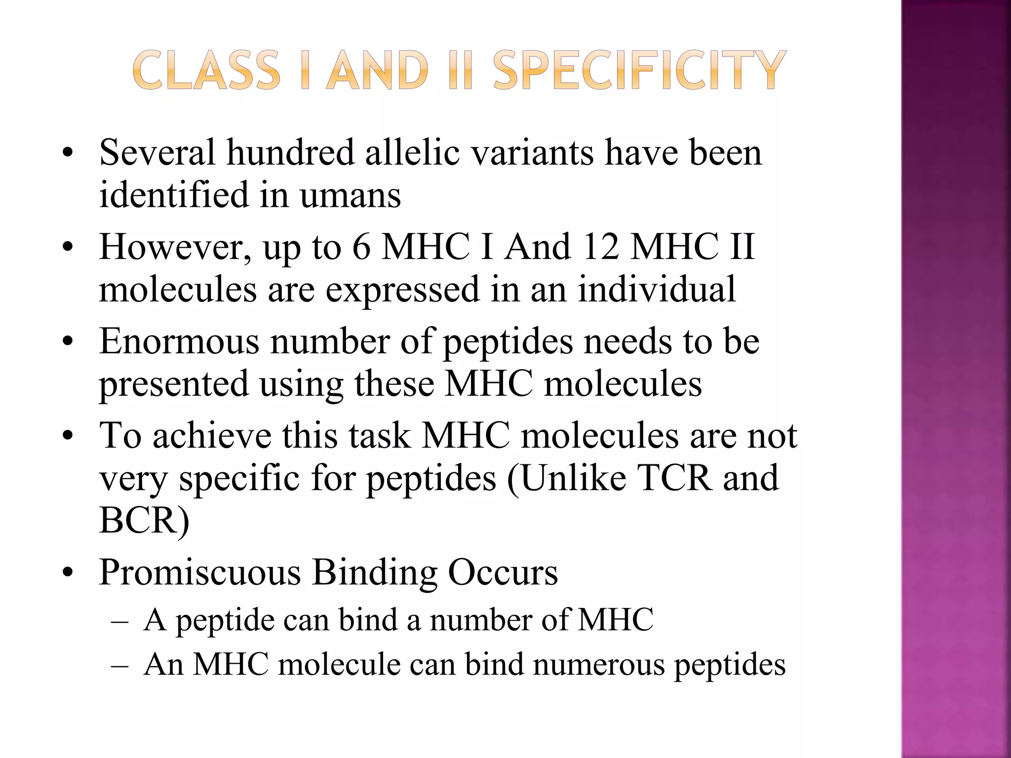 • Several hundred allelic variants have been
identified in umans
• However, up to 6 MHC I And 12 MHC II
molecules are expressed in an individual
• Enormous number of peptides needs to be
presented using these MHC molecules
• To achieve this task MHC molecules are not
very specific for peptides (Unlike TCR and
BCR)
• Promiscuous Binding Occurs
– A peptide can bind a number of MHC
– An MHC molecule can bind numerous peptides
 