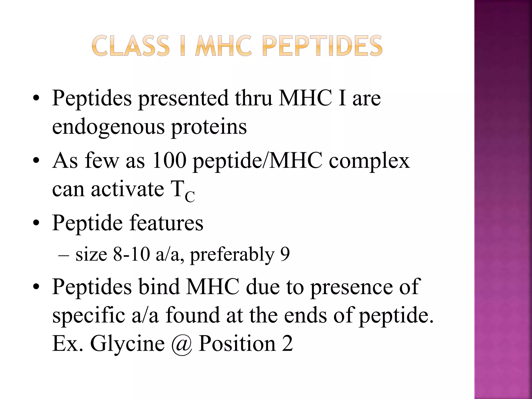 • Peptides presented thru MHC I are
endogenous proteins
• As few as 100 peptide/MHC complex
can activate TC
• Peptide features
– size 8-10 a/a, preferably 9
• Peptides bind MHC due to presence of
specific a/a found at the ends of peptide.
Ex. Glycine @ Position 2
 