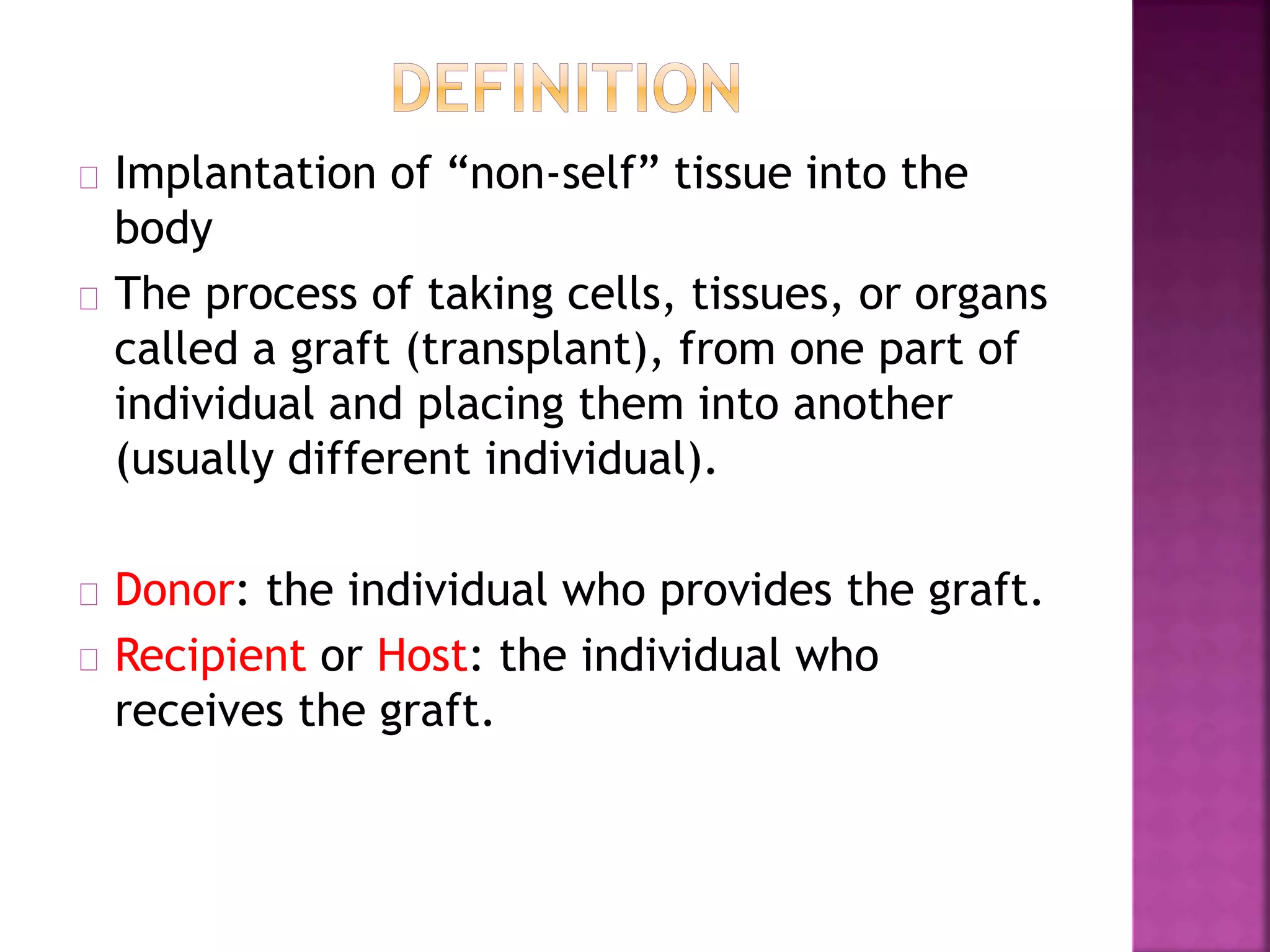 Implantation of “non-self” tissue into the
body
The process of taking cells, tissues, or organs
called a graft (transplant), from one part of
individual and placing them into another
(usually different individual).
Donor: the individual who provides the graft.
Recipient or Host: the individual who
receives the graft.
 