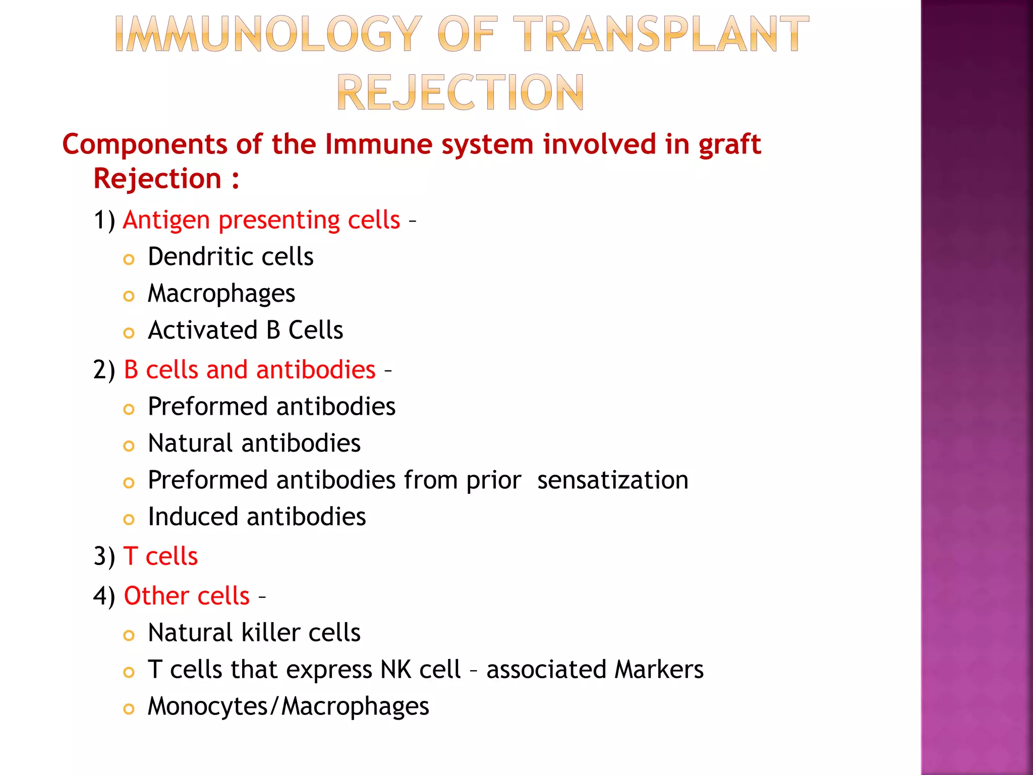 Components of the Immune system involved in graft
Rejection :
1) Antigen presenting cells –
 Dendritic cells
 Macrophages
 Activated B Cells
2) B cells and antibodies –
 Preformed antibodies
 Natural antibodies
 Preformed antibodies from prior sensatization
 Induced antibodies
3) T cells
4) Other cells –
 Natural killer cells
 T cells that express NK cell – associated Markers
 Monocytes/Macrophages
 