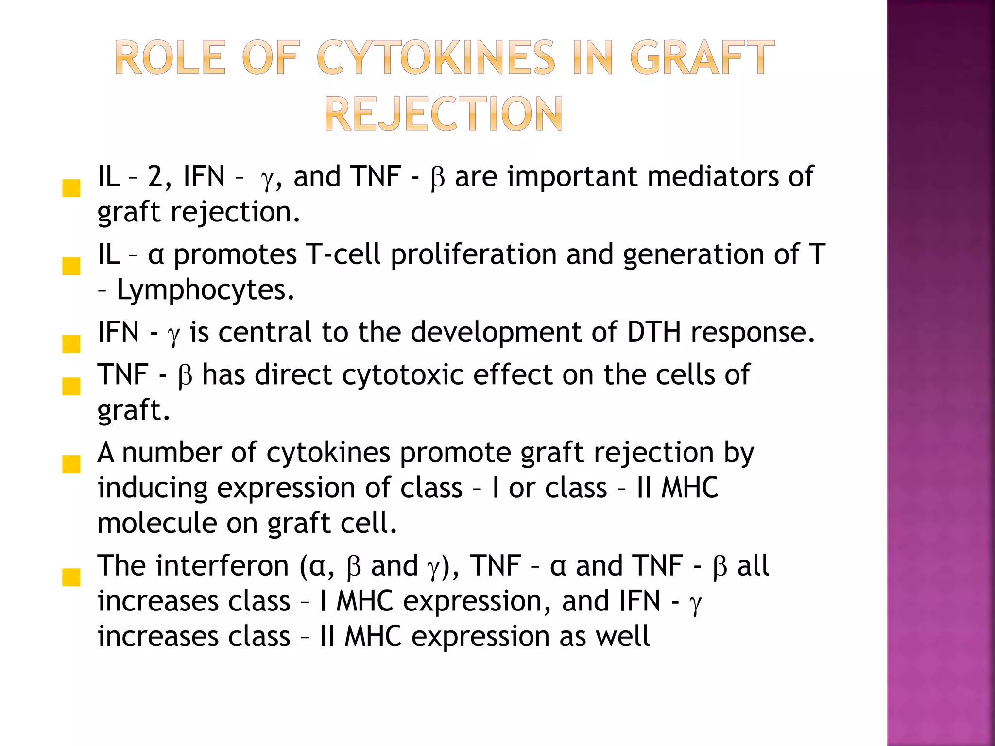  IL – 2, IFN – , and TNF -  are important mediators of
graft rejection.
 IL – α promotes T-cell proliferation and generation of T
– Lymphocytes.
 IFN -  is central to the development of DTH response.
 TNF -  has direct cytotoxic effect on the cells of
graft.
 A number of cytokines promote graft rejection by
inducing expression of class – I or class – II MHC
molecule on graft cell.
 The interferon (α,  and ), TNF – α and TNF -  all
increases class – I MHC expression, and IFN - 
increases class – II MHC expression as well
 