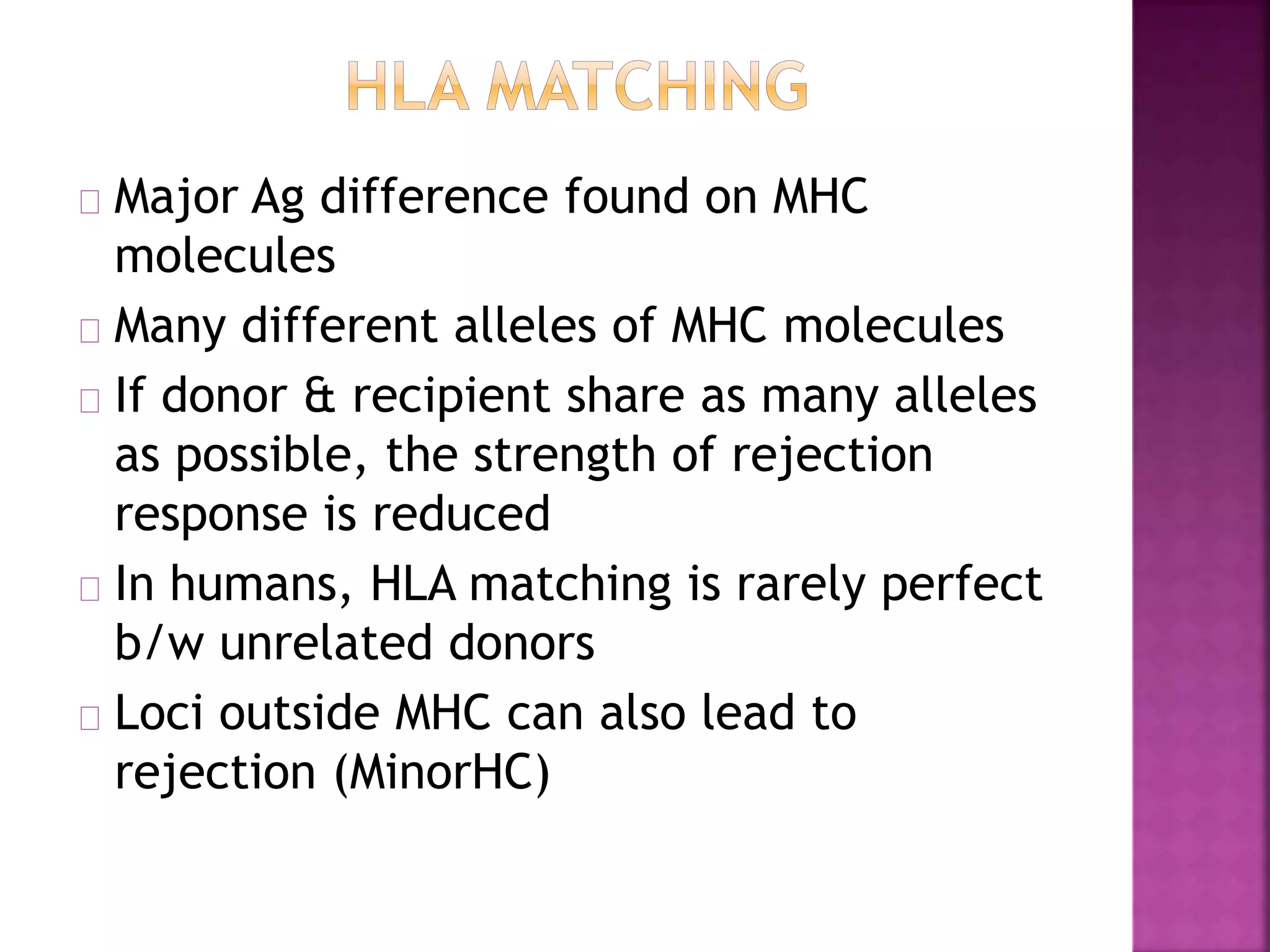 Major Ag difference found on MHC
molecules
Many different alleles of MHC molecules
If donor & recipient share as many alleles
as possible, the strength of rejection
response is reduced
In humans, HLA matching is rarely perfect
b/w unrelated donors
Loci outside MHC can also lead to
rejection (MinorHC)
 