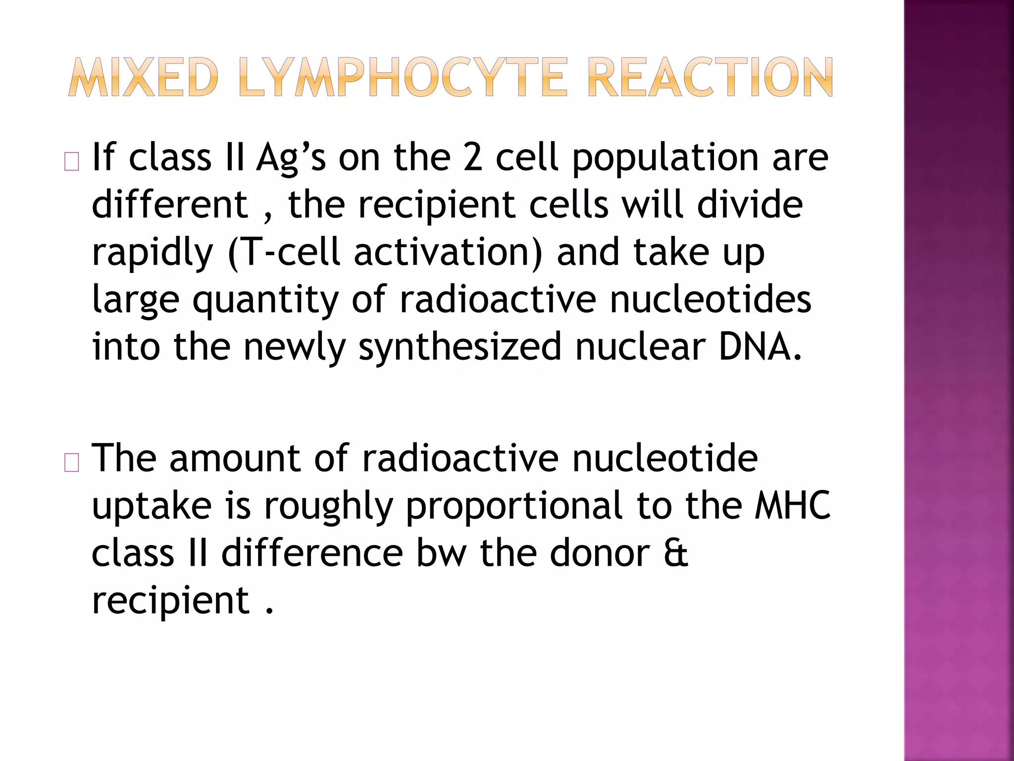 If class II Ag’s on the 2 cell population are
different , the recipient cells will divide
rapidly (T-cell activation) and take up
large quantity of radioactive nucleotides
into the newly synthesized nuclear DNA.
The amount of radioactive nucleotide
uptake is roughly proportional to the MHC
class II difference bw the donor &
recipient .
 
