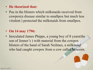 • He theorized that:
• Pus in the blisters which milkmaids received from
cowpox(a disease similar to smallpox but much less
virulent ) protected the milkmaids from smallpox.
• On 14 may 1796:
• Inoculated James Phipps, a young boy of 8 years(the
son of Jenner’s ) with material from the cowpox
blisters of the hand of Sarah Neilmes, a milkmaid
who had caught cowpox from a cow called blossom.
 