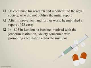  He continued his research and reported it to the royal
society, who did not publish the initial report
 After improvement and further work, he published a
report of 23 cases
 In 1803 in London he became involved with the
jennerim institution, society concerned with
promoting vaccination eradicate smallpox.
 