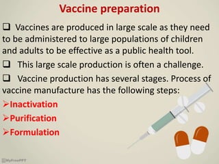 Vaccine preparation
 Vaccines are produced in large scale as they need
to be administered to large populations of children
and adults to be effective as a public health tool.
 This large scale production is often a challenge.
 Vaccine production has several stages. Process of
vaccine manufacture has the following steps:
Inactivation
Purification
Formulation
 