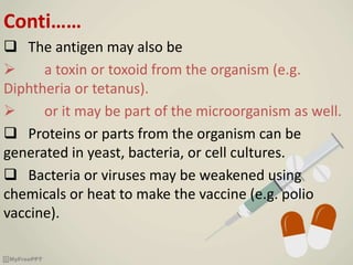 Conti……
 The antigen may also be
 a toxin or toxoid from the organism (e.g.
Diphtheria or tetanus).
 or it may be part of the microorganism as well.
 Proteins or parts from the organism can be
generated in yeast, bacteria, or cell cultures.
 Bacteria or viruses may be weakened using
chemicals or heat to make the vaccine (e.g. polio
vaccine).
 
