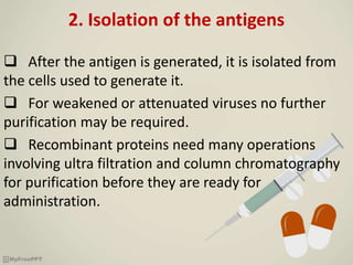 2. Isolation of the antigens
 After the antigen is generated, it is isolated from
the cells used to generate it.
 For weakened or attenuated viruses no further
purification may be required.
 Recombinant proteins need many operations
involving ultra filtration and column chromatography
for purification before they are ready for
administration.
 
