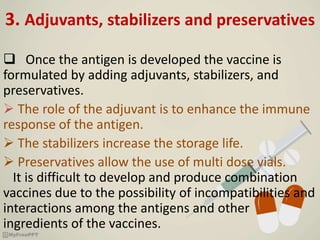3. Adjuvants, stabilizers and preservatives
 Once the antigen is developed the vaccine is
formulated by adding adjuvants, stabilizers, and
preservatives.
 The role of the adjuvant is to enhance the immune
response of the antigen.
 The stabilizers increase the storage life.
 Preservatives allow the use of multi dose vials.
It is difficult to develop and produce combination
vaccines due to the possibility of incompatibilities and
interactions among the antigens and other
ingredients of the vaccines.
 