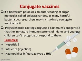  If a bacterium possesses an outer coating of sugar
molecules called polysaccharides, as many harmful
bacteria do, researchers may try making a conjugate
vaccine for it.
 Polysaccharide coatings disguise a bacterium’s antigens so
that the immature immune systems of infants and younger
children can’t recognize or respond to them.
Examples:
 Hepatitis B
 Influenza (injection)
 Haemophilus influenzae type b (Hib)
 