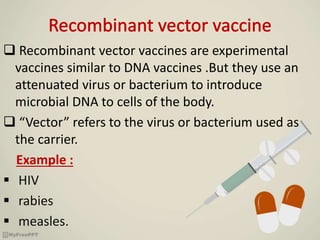  Recombinant vector vaccines are experimental
vaccines similar to DNA vaccines .But they use an
attenuated virus or bacterium to introduce
microbial DNA to cells of the body.
 “Vector” refers to the virus or bacterium used as
the carrier.
Example :
 HIV
 rabies
 measles.
 