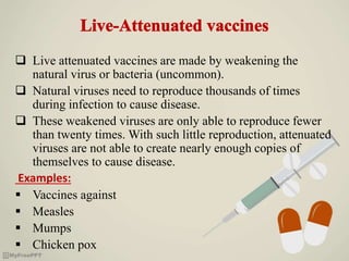  Live attenuated vaccines are made by weakening the
natural virus or bacteria (uncommon).
 Natural viruses need to reproduce thousands of times
during infection to cause disease.
 These weakened viruses are only able to reproduce fewer
than twenty times. With such little reproduction, attenuated
viruses are not able to create nearly enough copies of
themselves to cause disease.
Examples:
 Vaccines against
 Measles
 Mumps
 Chicken pox
 