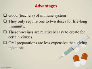 Advantages
 Good (teachers) of immune system
 They only require one to two doses for life-long
immunity.
 These vaccines are relatively easy to create for
certain viruses.
 Oral preparations are less expensive than giving
injections.
 