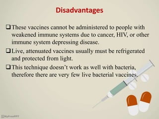 Disadvantages
These vaccines cannot be administered to people with
weakened immune systems due to cancer, HIV, or other
immune system depressing disease.
Live, attenuated vaccines usually must be refrigerated
and protected from light.
This technique doesn’t work as well with bacteria,
therefore there are very few live bacterial vaccines.
 