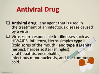Antiviral Drug
 Antiviral drug, any agent that is used in
the treatment of an infectious disease caused
by a virus.
 Viruses are responsible for illnesses such as
HIV/AIDS, influenza, Herps simplex type I
(cold sores of the mouth) and type II (genital
herpes), herpes zoster (shingles),
viral hepatitis, encephalitis,
infectious mononucleosis, and the common
cold.
 