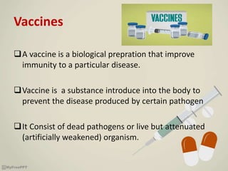 Vaccines
A vaccine is a biological prepration that improve
immunity to a particular disease.
Vaccine is a substance introduce into the body to
prevent the disease produced by certain pathogen
It Consist of dead pathogens or live but attenuated
(artificially weakened) organism.
 