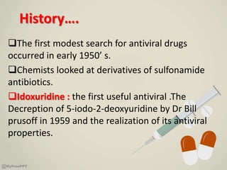 History….
The first modest search for antiviral drugs
occurred in early 1950’ s.
Chemists looked at derivatives of sulfonamide
antibiotics.
Idoxuridine : the first useful antiviral .The
Decreption of 5-iodo-2-deoxyuridine by Dr Bill
prusoff in 1959 and the realization of its antiviral
properties.
 