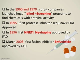  In the 1960 and 1970 ‘s drug companies
launched huge “ blind –Screening” programs to
find chemicals with antiviral activity.
 In 1995 –first protease inhibitor sequinavir FDA
Approved
 In 1996 first NNRTI Nevirapine approved by
FAD
 March 2003- first fusion inhibitor Enfuvirtide
approved by FAD
 