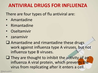 ANTIVIRAL DRUGS FOR INFLUENZA
There are four types of flu antiviral are:
• Amantadine
• Rimantadine
• Oseltamivir
• zanamivir
 Amantadine and rimantadine these drugs
work against influenza type A viruses, but not
influenza type B viruses.
 They are thought to inhibit the activity of an
influenza A viral protein, which prevents the
virus from replicating after it enters a cell.
 