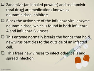  Zanamivir (an inhaled powder) and oseltamivir
(oral drug) are medications known as
neuraminidase inhibitors.
 Block the active site of the influenza viral enzyme
neuraminidase, which is found in both influenza
A and influenza B viruses.
 This enzyme normally breaks the bonds that hold
new virus particles to the outside of an infected
cell.
 This frees new viruses to infect other cells and
spread infection.
 