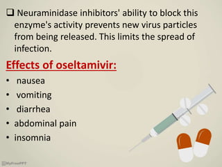  Neuraminidase inhibitors' ability to block this
enzyme's activity prevents new virus particles
from being released. This limits the spread of
infection.
Effects of oseltamivir:
• nausea
• vomiting
• diarrhea
• abdominal pain
• insomnia
 